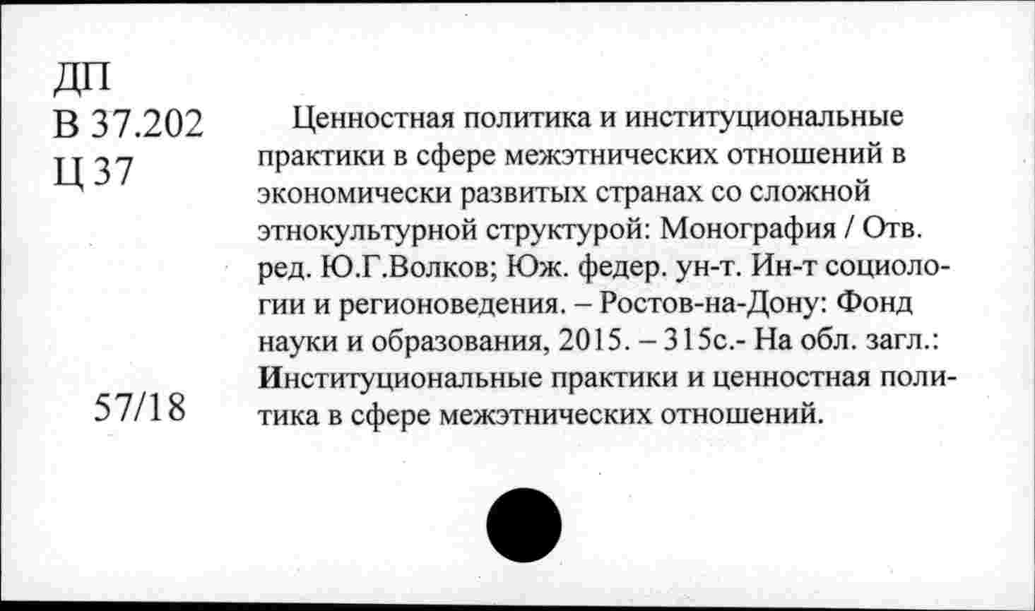 ﻿ДО
В 37.202
Ц37
57/18
Ценностная политика и институциональные практики в сфере межэтнических отношений в экономически развитых странах со сложной этнокультурной структурой: Монография / Отв. ред. Ю.Г.Волков; Юж. федер. ун-т. Ин-т социологии и регионоведения. - Ростов-на-Дону: Фонд науки и образования, 2015. - 315с,- На обл. загл.: Институциональные практики и ценностная политика в сфере межэтнических отношений.